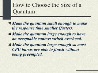 How to Choose the Size of a Quantum Make the quantum small enough to make the response time smaller (faster). Make the quantum large enough to have an acceptable context switch overhead. Make the quantum large enough so most CPU bursts are able to finish without being preempted. 