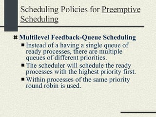 Scheduling Policies for  Preemptive Scheduling Multilevel Feedback-Queue Scheduling Instead of a having a single queue of ready processes, there are multiple queues of different priorities. The scheduler will schedule the ready processes with the highest priority first. Within processes of the same priority round robin is used. 