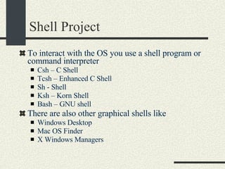 Shell Project To interact with the OS you use a shell program or command interpreter Csh – C Shell Tcsh – Enhanced C Shell Sh - Shell Ksh – Korn Shell Bash – GNU shell There are also other graphical shells like Windows Desktop Mac OS Finder X Windows Managers 