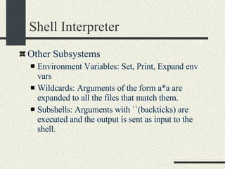 Shell Interpreter Other Subsystems Environment Variables: Set, Print, Expand env vars Wildcards: Arguments of the form a*a are expanded to all the files that match them. Subshells: Arguments with ``(backticks) are executed and the output is sent as input to the shell. 