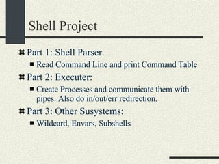 Shell Project Part 1: Shell Parser.  Read Command Line and print Command Table Part 2: Executer: Create Processes and communicate them with pipes. Also do in/out/err redirection. Part 3: Other Susystems: Wildcard, Envars, Subshells 