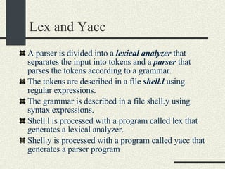 Lex and Yacc A parser is divided into a  lexical analyzer  that separates the input into tokens and a  parser  that parses the tokens according to a grammar. The tokens are described in a file  shell.l  using regular expressions. The grammar is described in a file shell.y using syntax expressions. Shell.l is processed with a program called lex that generates a lexical analyzer. Shell.y is processed with a program called yacc that generates a parser program  