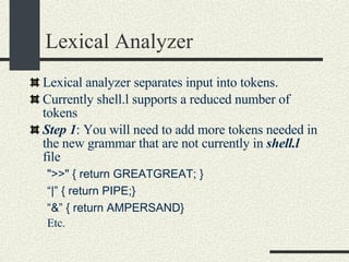 Lexical Analyzer Lexical analyzer separates input into tokens. Currently shell.l supports a reduced number of tokens Step 1 : You will need to add more tokens needed in the new grammar that are not currently in  shell.l  file ">>" { return GREATGREAT; }  “ |” { return PIPE;} “ &” { return AMPERSAND} Etc. 