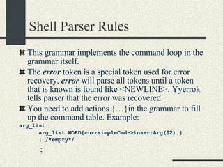 Shell Parser Rules This grammar implements the command loop in the grammar itself. The  error  token is a special token used for error recovery.  error  will parse all tokens until a token that is known is found like <NEWLINE>. Yyerrok tells parser that the error was recovered. You need to add actions {…}in the grammar to fill up the command table. Example: arg_list:        arg_list WORD{currsimpleCmd->insertArg($2);}        | /*empty*/            ; 