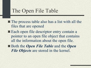 The Open File Table The process table also has a list with all the files that are opened Each open file descriptor entry contain a pointer to an open file object that contains all the information about the open file. Both the  Open File Table  and the  Open File Objects  are stored in the kernel. 