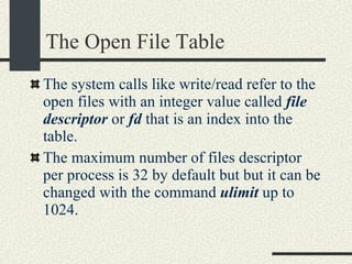 The Open File Table The system calls like write/read refer to the open files with an integer value called  file descriptor  or  fd  that is an index into the table. The maximum number of files descriptor per process is 32 by default but but it can be changed with the command  ulimit  up to 1024. 