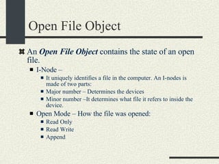 Open File Object An  Open File Object  contains the state of an open file. I-Node –  It uniquely identifies a file in the computer. An I-nodes is made of two parts: Major number – Determines the devices Minor number –It determines what file it refers to inside the device. Open Mode – How the file was opened: Read Only Read Write Append 