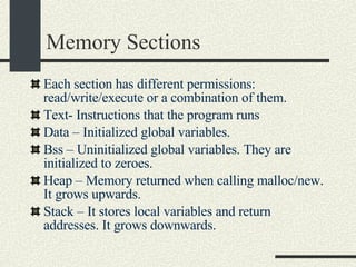 Memory Sections Each section has different permissions: read/write/execute or a combination of them. Text- Instructions that the program runs Data – Initialized global variables.  Bss – Uninitialized global variables. They are initialized to zeroes. Heap – Memory returned when calling malloc/new. It grows upwards. Stack – It stores local variables and return addresses. It grows downwards. 