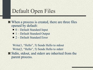 Default Open Files When a process is created, there are three files opened by default: 0 – Default Standard Input 1 – Default Standard Output 2 – Default Standard Error Write(1, “Hello”, 5) Sends Hello to stdout Write(2, “Hello”, 5) Sends Hello to stderr Stdin, stdout, and stderr are inherited from the parent process. 