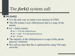 The  fork()  system call int fork()‏ It is the only way to create a new process in UNIX The OS creates a new child process that is a copy of the parent. ret = fork() returns: ret == 0 in the child process ret == pid > 0 in the parent process. ret < 0 error The memory in the child process is a copy of the parent process’s memory. We will see later that this is optimized by using VM copy-on-write. 