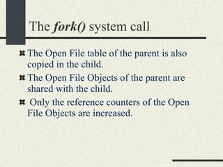 The  fork()  system call The Open File table of the parent is also copied in the child.  The Open File Objects of the parent are shared with the child. Only the reference counters of the Open File Objects are increased. 