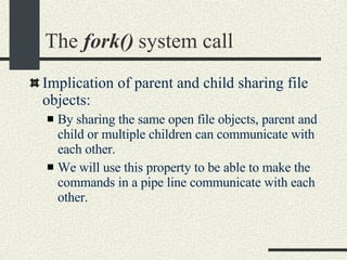 The  fork()  system call Implication of parent and child sharing file objects: By sharing the same open file objects, parent and child or multiple children can communicate with each other. We will use this property to be able to make the commands in a pipe line communicate with each other. 