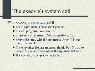 The execvp() system call int execvp(progname, argv[])‏ Loads a program in the current process. The old program is overwritten. progname  is the name of the executable to load. argv  is the array with the arguments. Argv[0] is the progname itself. The entry after the last argument should be a NULL so  execvp()  can determine where the argument list ends. If successful, execvp() will not return. 
