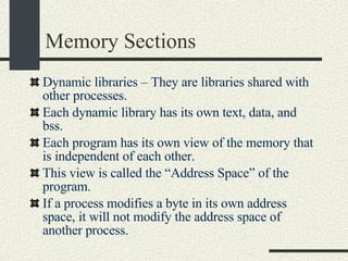 Memory Sections Dynamic libraries – They are libraries shared with other processes.  Each dynamic library has its own text, data, and bss. Each program has its own view of the memory that is independent of each other.  This view is called the “Address Space” of the program. If a process modifies a byte in its own address space, it will not modify the address space of another process. 