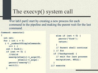 The execvp() system call Command::execute()‏ { int ret; for ( int i = 0;  i < _numberOfSimpleCommands; i++ ) {  ret = fork(); if (ret == 0) { //child execvp(sCom[i]->_args[0],   sCom[i]->_args); perror(“execvp”); exit(1); } else if (ret < 0) { perror(“fork”); return; } // Parent shell continue } // for if (!background) { // wait for last process waitpid(ret, NULL); } }// execute For lab3 part2 start by creating a new process for each command in the pipeline and making the parent wait for the last command. 