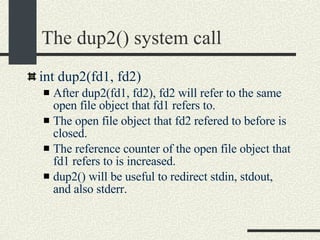 The dup2() system call int dup2(fd1, fd2)‏ After dup2(fd1, fd2), fd2 will refer to the same open file object that fd1 refers to. The open file object that fd2 refered to before is closed. The reference counter of the open file object that fd1 refers to is increased. dup2() will be useful to redirect stdin, stdout, and also stderr. 