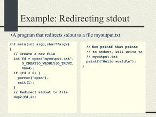 Example: Redirecting stdout int main(int argc,char**argv)  { // Create a new file int fd = open(“myoutput.txt”, O_CREAT|O_WRONLY|O_TRUNC, 0664); if (fd < 0) { perror(“open”); exit(1); } // Redirect stdout to file dup2(fd,1); //   Now printf that prints // to stdout, will write to // myoutput.txt printf(“Hello world\n”); } A program that redirects stdout to a file myoutput.txt 