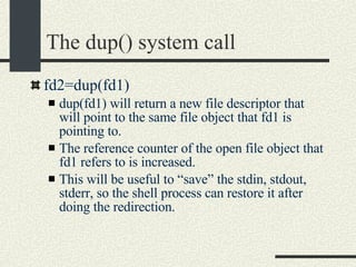 The dup() system call fd2=dup(fd1)‏ dup(fd1) will return a new file descriptor that will point to the same file object that fd1 is pointing to. The reference counter of the open file object that fd1 refers to is increased. This will be useful to “save” the stdin, stdout, stderr, so the shell process can restore it after doing the redirection. 