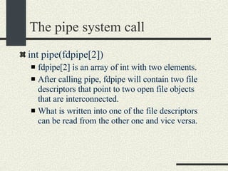 The pipe system call int pipe(fdpipe[2])‏ fdpipe[2] is an array of int with two elements. After calling pipe, fdpipe will contain two file descriptors that point to two open file objects that are interconnected. What is written into one of the file descriptors can be read from the other one and vice versa. 