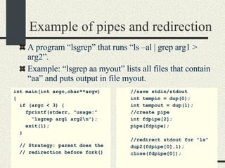 Example of pipes and redirection A program “lsgrep” that runs “ls –al | grep arg1 > arg2”.  Example: “lsgrep aa myout” lists all files that contain “aa” and puts output in file myout. int main(int argc,char**argv)  { if (argc < 3) { fprintf(stderr, "usage:” “ lsgrep arg1 arg2\n"); exit(1); } // Strategy: parent does the // redirection before fork()‏ //save stdin/stdout int tempin = dup(0); int tempout = dup(1); //create pipe int fdpipe[2]; pipe(fdpipe); //redirect stdout for "ls“ dup2(fdpipe[0],1); close(fdpipe[0]);   