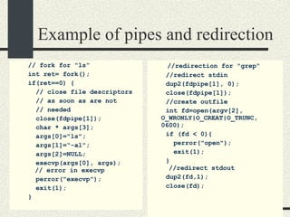 Example of pipes and redirection //  fork for "ls” int ret= fork(); if(ret==0) { // close file descriptors // as soon as are not // needed close(fdpipe[1]); char * args[3]; args[0]="ls"; args[1]=“-al"; args[2]=NULL; execvp(args[0], args);   // error in execvp perror("execvp"); exit(1); } //redirection for "grep“ //redirect stdin dup2(fdpipe[1], 0); close(fdpipe[1]); //create outfile int fd=open(argv[2], O_WRONLY|O_CREAT|O_TRUNC, 0600); if (fd < 0){ perror("open"); exit(1); }   //redirect stdout dup2(fd,1); close(fd); 