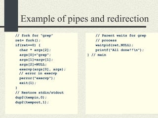 Example of pipes and redirection //  fork for “grep” ret= fork(); if(ret==0) { char * args[2]; args[0]=“grep"; args[1]=argv[1]; args[2]=NULL; execvp(args[0], args);   // error in execvp perror("execvp"); exit(1); } // Restore stdin/stdout dup2(tempin,0); dup2(tempout,1); // Parent waits for grep // process waitpid(ret,NULL); printf(“All done!!\n”); } // main 