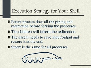 Execution Strategy for Your Shell Parent process does all the  piping and redirection before forking the processes . The children will inherit the redirection.  The parent needs to save input/output and restore it at the end. Stderr is the same for all processes a  | b  | c  | d > outfile < infile 