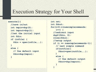 Execution Strategy for Your Shell execute(){ //save in/out int tmpin=dup(0); int tmpout=dup(1); //set the initial input   int fdin; if (infile) { fdin = open(infile,……); } else { // Use default input fdin=dup(tmpin); } int ret; int fdout; for(i=0;i<numsimplecommands; i++) { //redirect input dup2(fdin, 0); close(fdin); //setup output if (i == numsimplecommands-1){ // Last simple command if(outfile){ fdout=open(outfile,……);   } else { // Use default output fdout=dup(tmpout); } } 