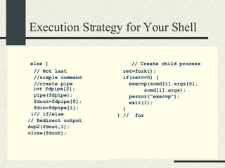 Execution Strategy for Your Shell else { // Not last  //simple command //create pipe   int fdpipe[2]; pipe(fdpipe); fdout=fdpipe[0]; fdin=fdpipe[1]; }// if/else // Redirect output dup2(fdout,1); close(fdout); // Create child process ret=fork();  if(ret==0) { execvp(scmd[i].args[0], scmd[i].args); perror(“execvp”); exit(1); } } //  for 