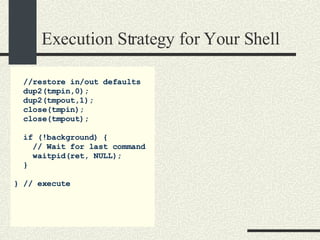 Execution Strategy for Your Shell //restore in/out defaults dup2(tmpin,0); dup2(tmpout,1); close(tmpin); close(tmpout); if (!background) { // Wait for last command waitpid(ret, NULL); } } // execute 