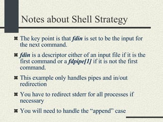 Notes about Shell Strategy The key point is that  fdin  is set to be the input for the next command.  fdin  is a descriptor either of an input file if it is the first command or a  fdpipe[1]  if it is not the first command. This example only handles pipes and in/out redirection  You have to redirect stderr for all processes if necessary You will need to handle the “append” case 