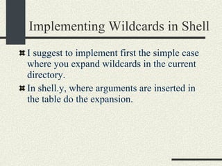 Implementing Wildcards in Shell I suggest to implement first the simple case where you expand wildcards in the current directory. In shell.y, where arguments are inserted in the table do the expansion. 