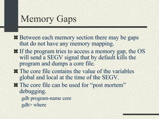 Memory Gaps Between each memory section there may be gaps that do not have any memory mapping. If the program tries to access a memory gap, the OS will send a SEGV signal that by default kills the program and dumps a core file. The core file contains the value of the variables global and local at the time of the SEGV.  The core file can be used for “post mortem” debugging. gdb program-name core gdb> where  