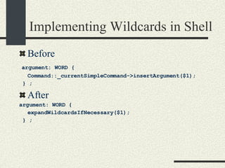 Implementing Wildcards in Shell Before argument: WORD {  Command::_currentSimpleCommand->insertArgument($1); } ; After  argument: WORD {  expandWildcardsIfNecessary($1); } ; 