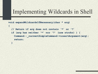 Implementing Wildcards in Shell void expandWildcardsIfNecessary(char * arg)  { // Return if arg does not contain ‘*’ or ‘?’ if (arg has neither ‘*’ nor ‘?’ (use strchr) ) { Command::_currentSimpleCommand->insertArgument(arg); return; } 