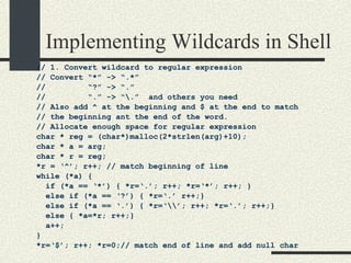 Implementing Wildcards in Shell // 1. Convert wildcard to regular expression // Convert “*” -> “.*” //  “?” -> “.” //  “.” -> “\.”  and others you need // Also add ^ at the beginning and $ at the end to match // the beginning ant the end of the word. // Allocate enough space for regular expression char * reg = (char*)malloc(2*strlen(arg)+10);  char * a = arg; char * r = reg; *r = ‘^’; r++; // match beginning of line while (*a) { if (*a == ‘*’) { *r=‘.’; r++; *r=‘*’; r++; } else if (*a == ‘?’) { *r=‘.’ r++;} else if (*a == ‘.’) { *r=‘\\’; r++; *r=‘.’; r++;} else { *a=*r; r++;} a++; } *r=‘$’; r++; *r=0;// match end of line and add null char 