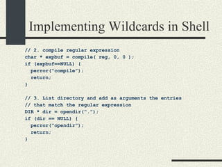 Implementing Wildcards in Shell // 2. compile regular expression char * expbuf = compile( reg, 0, 0 );  if (expbuf==NULL) { perror(“compile”); return; } // 3. List directory and add as arguments the entries  // that match the regular expression DIR * dir = opendir(“.”); if (dir == NULL) { perror(“opendir”); return; } 