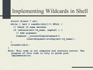 Implementing Wildcards in Shell struct dirent * ent;  while ( (ent = readdir(dir))!= NULL) { // Check if name matches if (advance(ent->d_name, expbuf) ) { // Add argument Command::_currentSimpleCommand-> insertArgument(strdup(ent->d_name)); } closedir(dir); } Note: This code is not complete and contains errors. The purpose of this code is only to guide your implementation. 