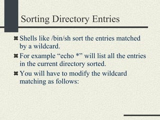 Sorting Directory Entries Shells like /bin/sh sort the entries matched by a wildcard. For example “echo *” will list all the entries in the current directory sorted. You will have to modify the wildcard matching as follows:  