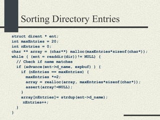 Sorting Directory Entries struct dirent * ent; int maxEntries = 20; int nEntries = 0; char ** array = (char**) malloc(maxEntries*sizeof(char*)); while ( (ent = readdir(dir))!= NULL) { // Check if name matches if (advance(ent->d_name, expbuf) ) { if (nEntries == maxEntries) { maxEntries *=2;  array = realloc(array, maxEntries*sizeof(char*)); assert(array!=NULL); } array[nEntries]= strdup(ent->d_name); nEntries++; } } 