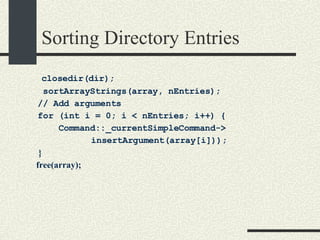 Sorting Directory Entries closedir(dir); sortArrayStrings(array, nEntries); // Add arguments for (int i = 0; i < nEntries; i++) {  Command::_currentSimpleCommand-> insertArgument(array[i])); } free(array); 