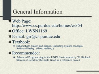 General Information Web Page: http://www.cs.purdue.edu/homes/cs354 Office: LWSN1169  E-mail: grr@cs.purdue.edu Textbook: Silberschatz, Galvin and Gagne. Operating system concepts. Addison-Wesley.  (Good reading.)‏ Recommended: Advanced Programming in the UNIX Environment by W. Richard Stevens. (Useful for the shell. Good as a reference book.)‏ 