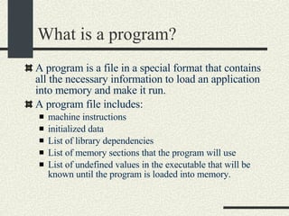 What is a program? A program is a file in a special format that contains all the necessary information to load an application into memory and make it run. A program file includes: machine instructions initialized data List of library dependencies List of memory sections that the program will use List of undefined values in the executable that will be known until the program is loaded into memory. 
