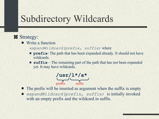 Subdirectory Wildcards Strategy: Write a function  expandWildcard(prefix, suffix)  where prefix - The path that has been expanded already. It should not have wildcards. suffix  – The remaining part of the path that has not been expanded yet. It may have wildcards. The prefix will be inserted as argument when the suffix is empty expandWildcard(prefix, suffix)  is initially invoked with an empty prefix and the wildcard in suffix. preffix suffix /usr/l*/a* 