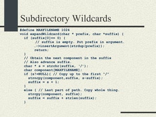Subdirectory Wildcards #define MAXFILENAME 1024 void expandWildcard(char * prefix, char *suffix) { if (suffix[0]== 0) { // suffix is empty. Put prefix in argument.   … ->insertArgument(strdup(prefix)); return; } // Obtain the next component in the suffix // Also advance suffix. char * s = strchr(suffix, ‘/’); char component[MAXFILENAME]; if (s!=NULL){ // Copy up to the first “/” strncpy(component,suffix, s-suffix); suffix = s + 1; } else { // Last part of path. Copy whole thing. strcpy(component, suffix); suffix = suffix + strlen(suffix); } 