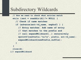 Subdirectory Wildcards // Now we need to check what entries match while (( ent = readdir(d))!= NULL) { // Check if name matches if (advance(ent->d_name, expbuf) ) { // Entry matches. Add name of entry  // that matches to the prefix and // call expandWildcard(..) recursively sprintf( newPrefix,”%s/%s”, prefix, ent->d_name); expandWildcard(newPrefix,suffix); } } close(d); }// expandWildcard 