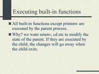 Executing built-in functions All built-in functions except printenv are executed by the parent process. Why? we want setenv, cd etc to modify the state of the parent. If they are executed by the child, the changes will go away when the child exits. 