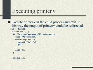 Executing printenv Execute printenv in the child process and exit. In this way the output of printenv could be redirected. ret = fork(); if (ret == 0) { if (!strcmp(argument[0],printenv)) { char **p=environ; while (*p!=NULL) { printf(“%s”,*p); p++; } exit(0); } … execvp(…); … 