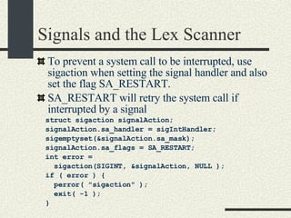 Signals and the Lex Scanner To prevent a system call to be interrupted, use sigaction when setting the signal handler and also set the flag SA_RESTART. SA_RESTART will retry the system call if interrupted by a signal struct sigaction signalAction;          signalAction.sa_handler = sigIntHandler;          sigemptyset(&signalAction.sa_mask);          signalAction.sa_flags = SA_RESTART;          int error =  sigaction(SIGINT, &signalAction, NULL );          if ( error ) {                  perror( "sigaction" );                  exit( -1 );          }  