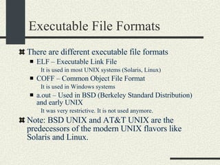 Executable File Formats There are different executable file formats ELF – Executable Link File It is used in most UNIX systems (Solaris, Linux)‏ COFF – Common Object File Format It is used in Windows systems a.out – Used in BSD (Berkeley Standard Distribution) and early UNIX It was very restrictive. It is not used anymore. Note: BSD UNIX and AT&T UNIX are the predecessors of the modern UNIX flavors like Solaris and Linux. 